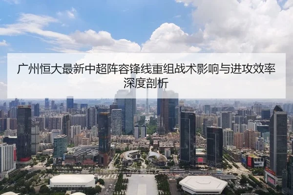 广州恒大最新中超阵容锋线重组战术影响与进攻效率深度剖析
