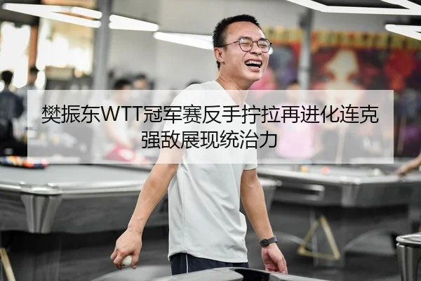樊振东WTT冠军赛反手拧拉再进化连克强敌展现统治力